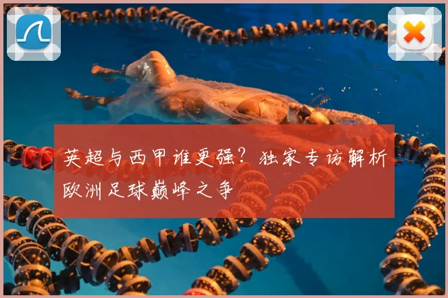 英超与西甲谁更强？独家专访解析欧洲足球巅峰之争