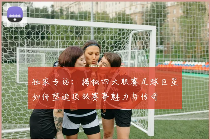独家专访:揭秘四大联赛足球巨星如何塑造顶级赛事魅力与传奇