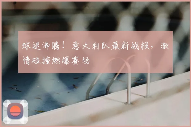 球迷沸腾！意大利队最新战报，激情碰撞燃爆赛场