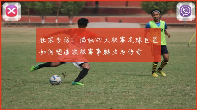 独家专访：揭秘四大联赛足球巨星如何塑造顶级赛事魅力与传奇