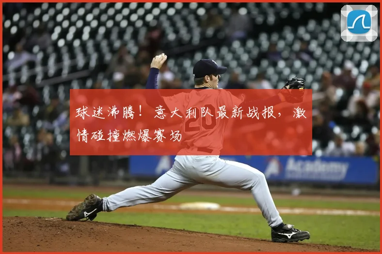 球迷沸腾！意大利队最新战报，激情碰撞燃爆赛场