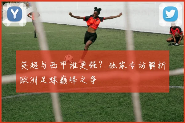 英超与西甲谁更强？独家专访解析欧洲足球巅峰之争