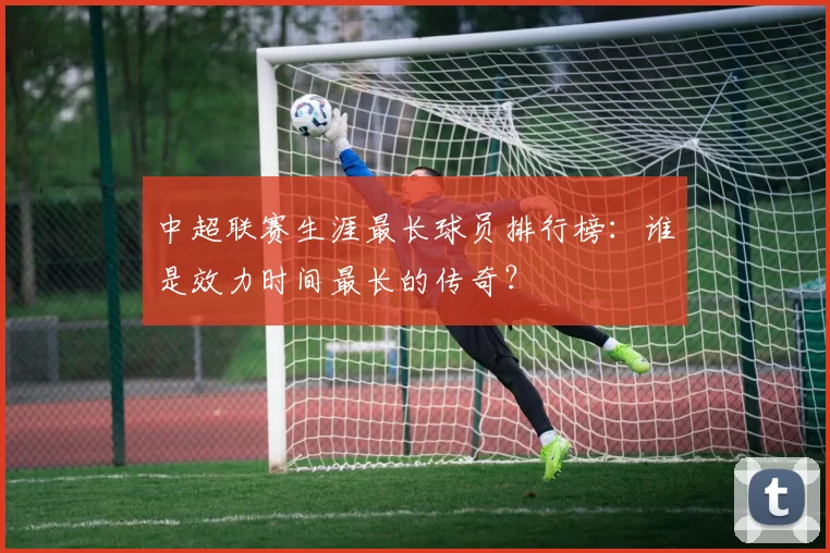 中超联赛生涯最长球员排行榜:谁是效力时间最长的传奇?